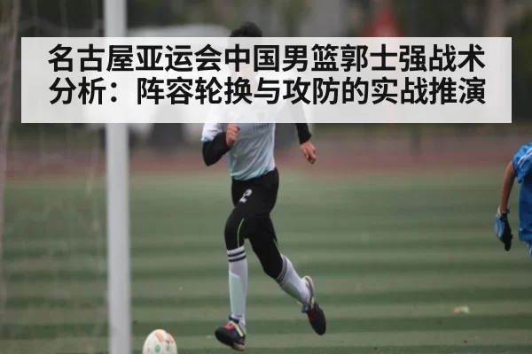 名古屋亚运会中国男篮郭士强战术分析：阵容轮换与攻防的实战推演